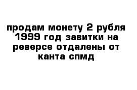 продам монету 2 рубля 1999 год завитки на реверсе отдалены от канта спмд